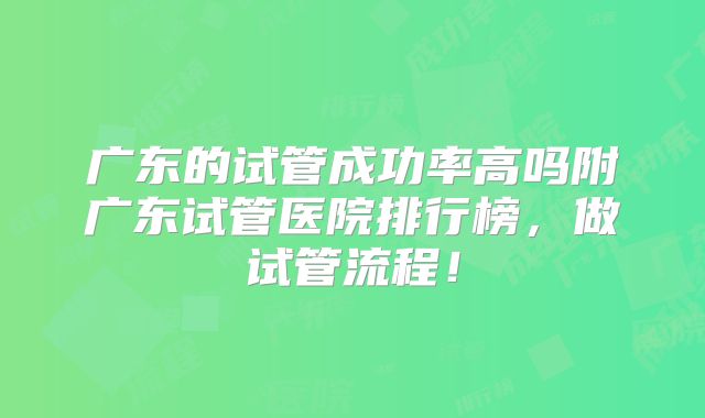 广东的试管成功率高吗附广东试管医院排行榜,做试管流程!