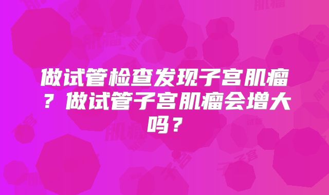 做试管检查发现子宫肌瘤？做试管子宫肌瘤会增大吗？