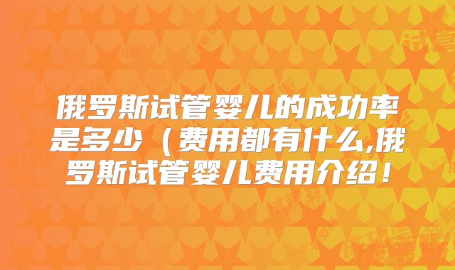 俄罗斯试管婴儿的成功率是多少（费用都有什么,俄罗斯试管婴儿费用介绍！