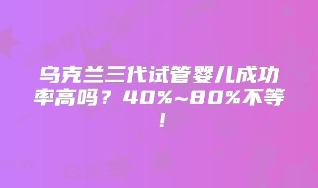 乌克兰三代试管婴儿成功率高吗?40%~80%不等!