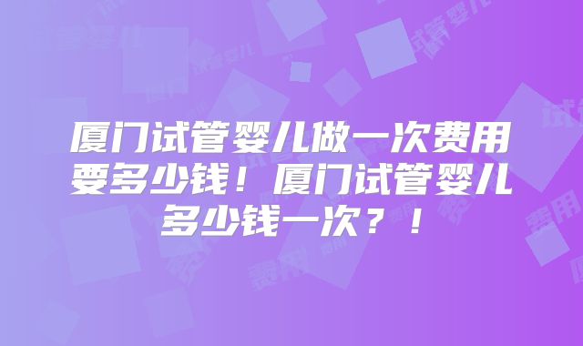 厦门试管婴儿做一次费用要多少钱！厦门试管婴儿多少钱一次？！
