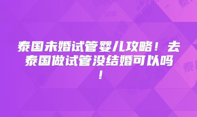 泰国未婚试管婴儿攻略！去泰国做试管没结婚可以吗！