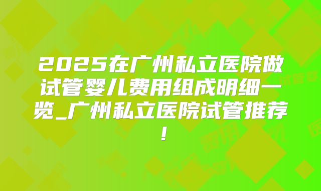 2025在广州私立医院做试管婴儿费用组成明细一览_广州私立医院试管推荐！