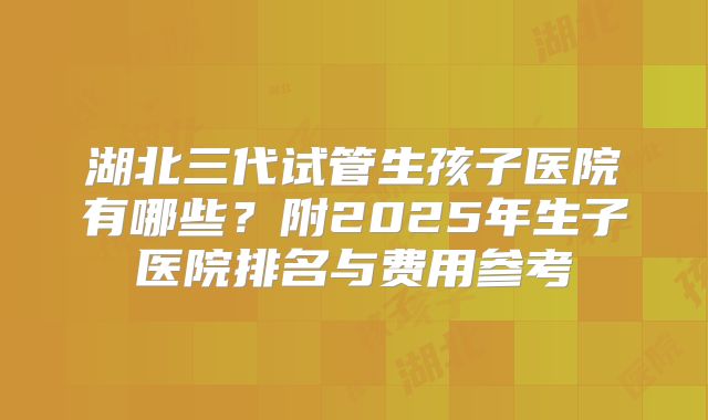 湖北三代试管生孩子医院有哪些？附2025年生子医院排名与费用参考