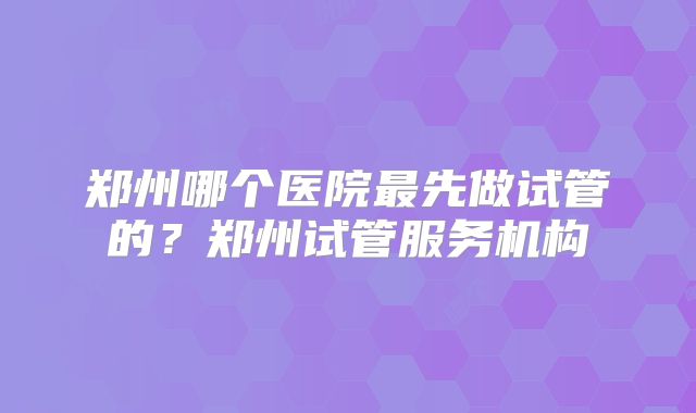 郑州哪个医院最先做试管的？郑州试管服务机构