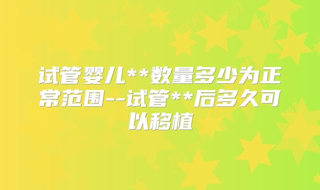 试管婴儿**数量多少为正常范围--试管**后多久可以移植