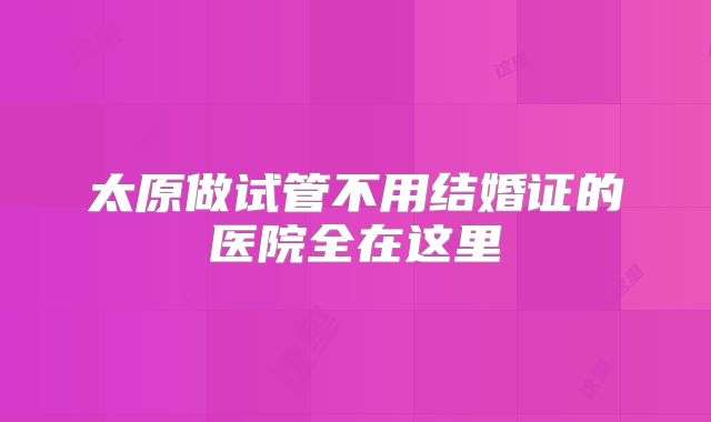 太原做试管不用结婚证的医院全在这里