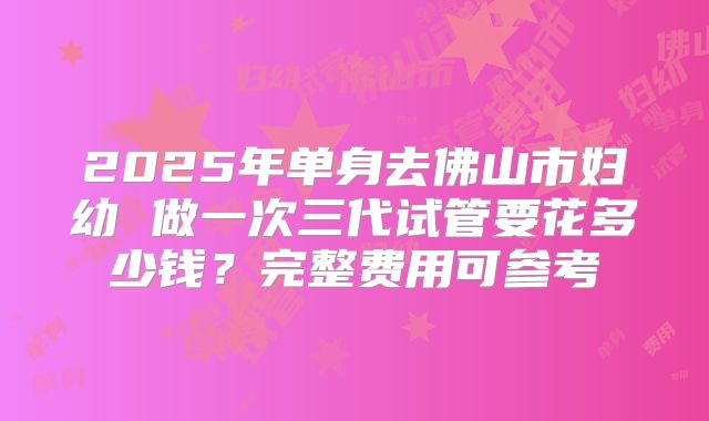 2025年单身去佛山市妇幼 做一次三代试管要花多少钱？完整费用可参考