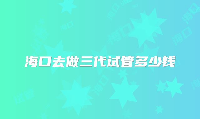 海口去做三代试管多少钱