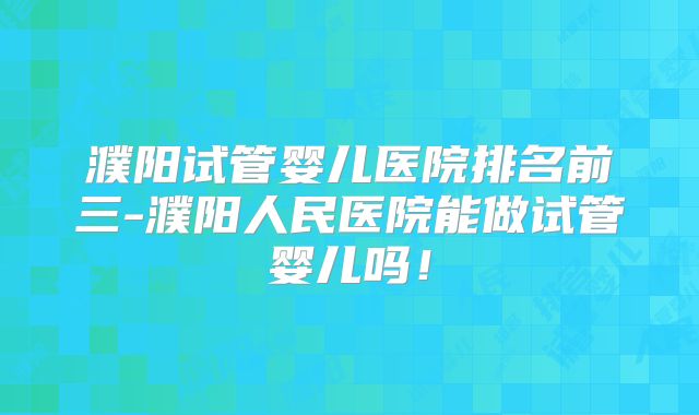 濮阳试管婴儿医院排名前三-濮阳人民医院能做试管婴儿吗！