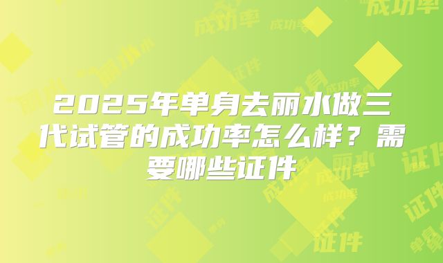 2025年单身去丽水做三代试管的成功率怎么样？需要哪些证件