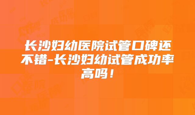 长沙妇幼医院试管口碑还不错-长沙妇幼试管成功率高吗！