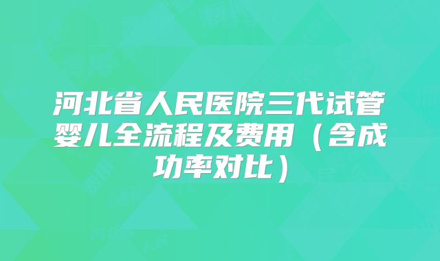 河北省人民医院三代试管婴儿全流程及费用（含成功率对比）
