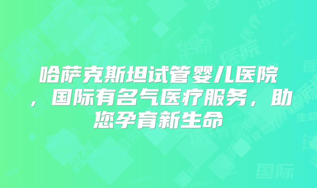 哈萨克斯坦试管婴儿医院，国际有名气医疗服务，助您孕育新生命
