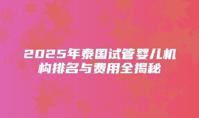 2025年泰国试管婴儿机构排名与费用全揭秘