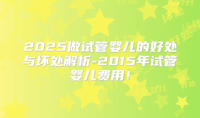 2025做试管婴儿的好处与坏处解析-2015年试管婴儿费用!