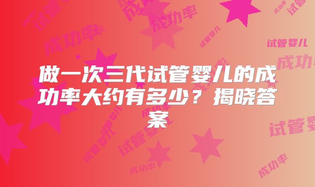做一次三代试管婴儿的成功率大约有多少？揭晓答案