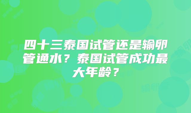 四十三泰国试管还是输卵管通水?泰国试管成功最大年龄?
