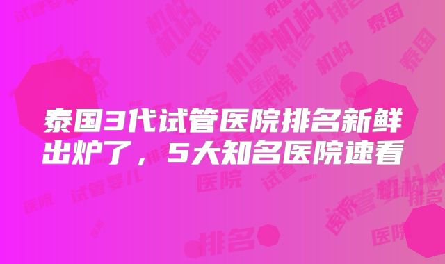 泰国3代试管医院排名新鲜出炉了，5大知名医院速看