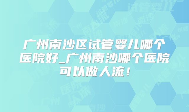 广州南沙区试管婴儿哪个医院好_广州南沙哪个医院可以做人流！