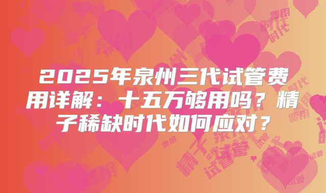 2025年泉州三代试管费用详解：十五万够用吗？精子稀缺时代如何应对？