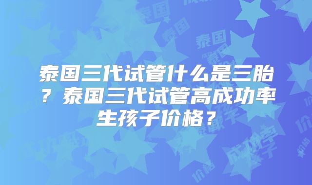 泰国三代试管什么是三胎?泰国三代试管高成功率生孩子价格?