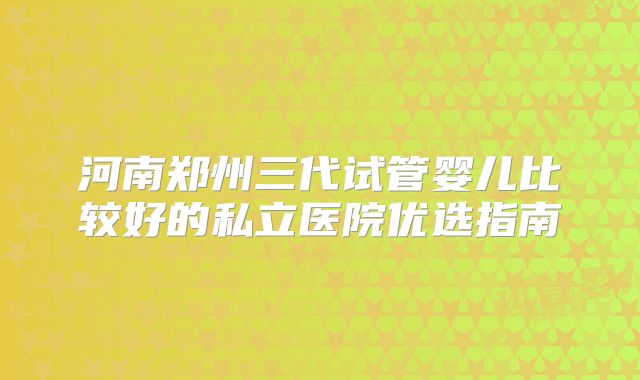 河南郑州三代试管婴儿比较好的私立医院优选指南