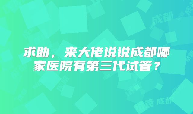 求助,来大佬说说成都哪家医院有第三代试管?