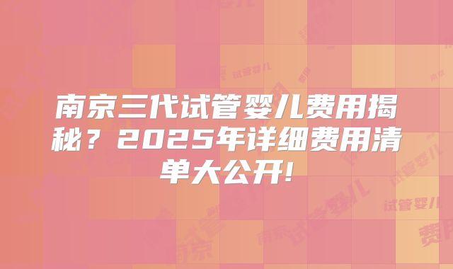 南京三代试管婴儿费用揭秘？2025年详细费用清单大公开!