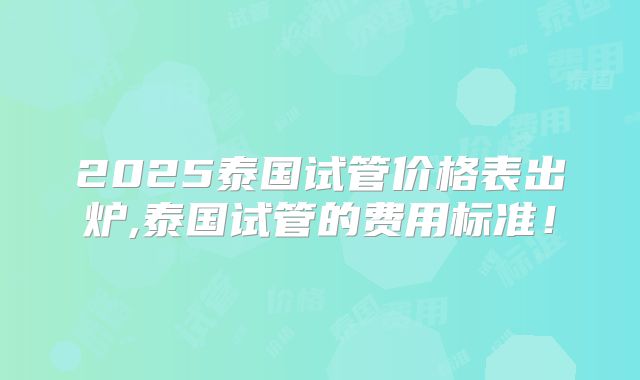 2025泰国试管价格表出炉,泰国试管的费用标准！