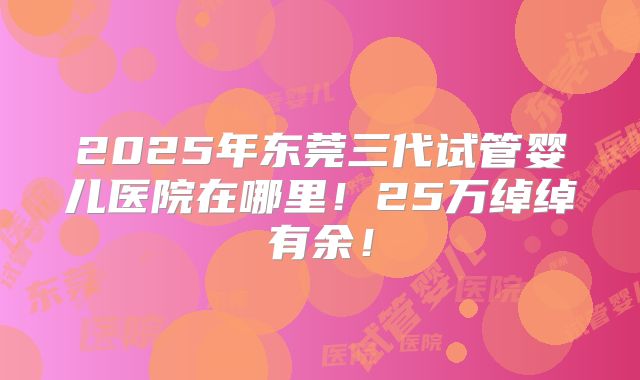2025年东莞三代试管婴儿医院在哪里!25万绰绰有余!