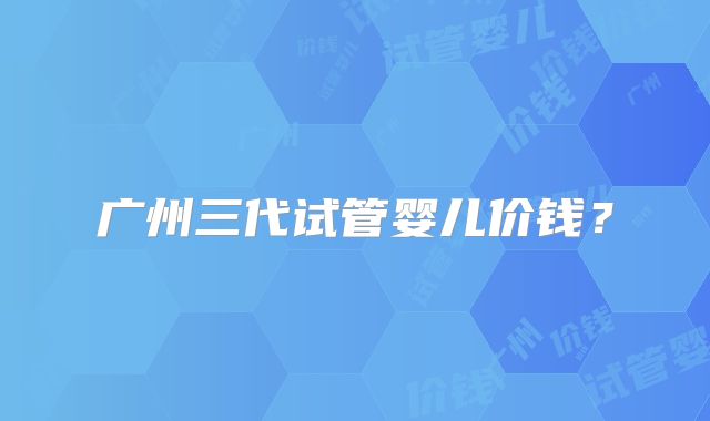 广州三代试管婴儿价钱?