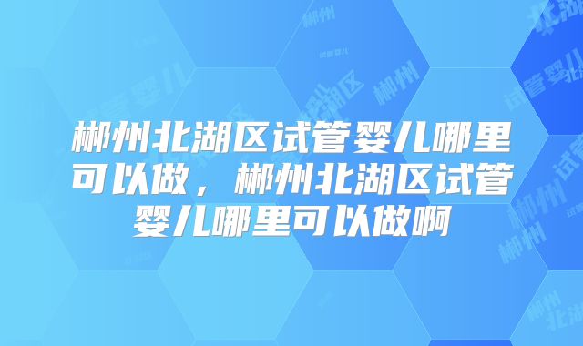 郴州北湖区试管婴儿哪里可以做，郴州北湖区试管婴儿哪里可以做啊