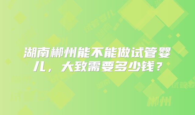 湖南郴州能不能做试管婴儿，大致需要多少钱？
