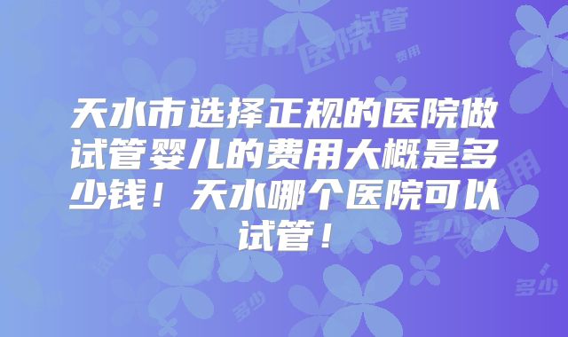 天水市选择正规的医院做试管婴儿的费用大概是多少钱!天水哪个医院可以试管!