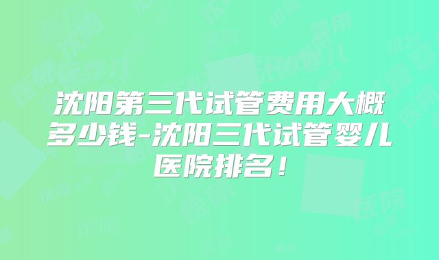 沈阳第三代试管费用大概多少钱-沈阳三代试管婴儿医院排名!
