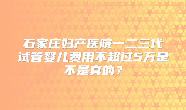 石家庄妇产医院一二三代试管婴儿费用不超过5万是不是真的?