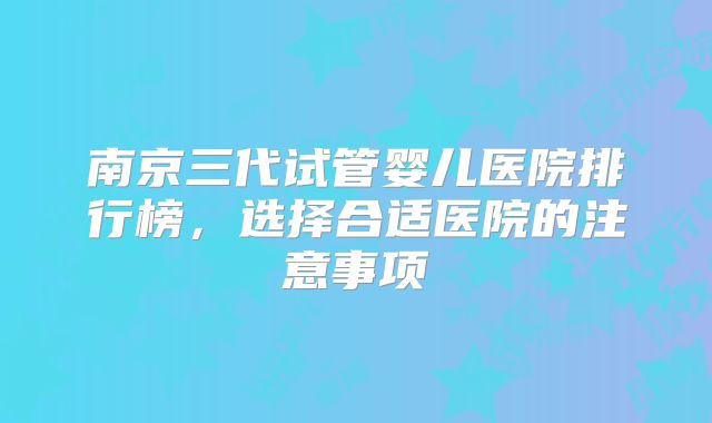 南京三代试管婴儿医院排行榜，选择合适医院的注意事项