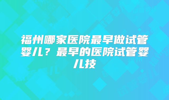 福州哪家医院最早做试管婴儿?最早的医院试管婴儿技