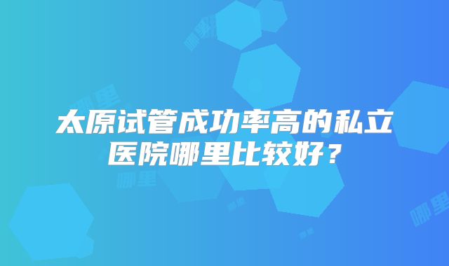 太原试管成功率高的私立医院哪里比较好？