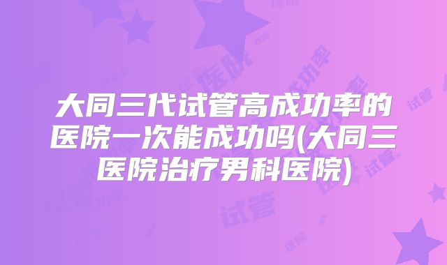 大同三代试管高成功率的医院一次能成功吗(大同三医院治疗男科医院)