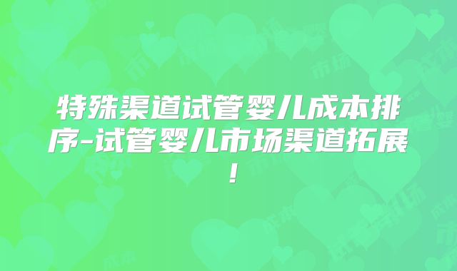 特殊渠道试管婴儿成本排序-试管婴儿市场渠道拓展!