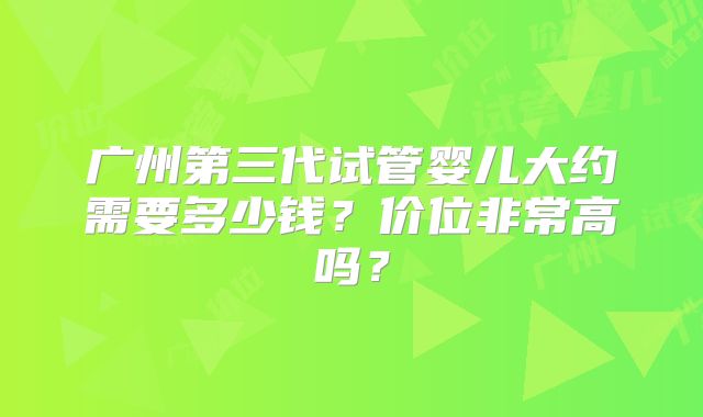 广州第三代试管婴儿大约需要多少钱?价位非常高吗?