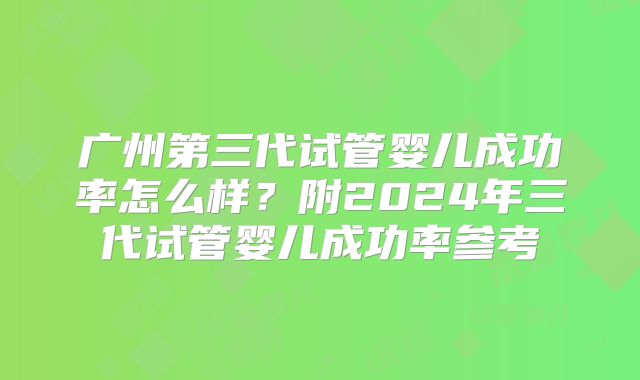 广州第三代试管婴儿成功率怎么样?附2024年三代试管婴儿成功率参考