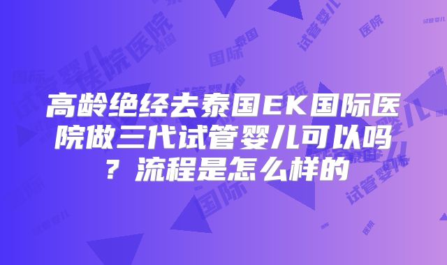 高龄绝经去泰国EK国际医院做三代试管婴儿可以吗？流程是怎么样的