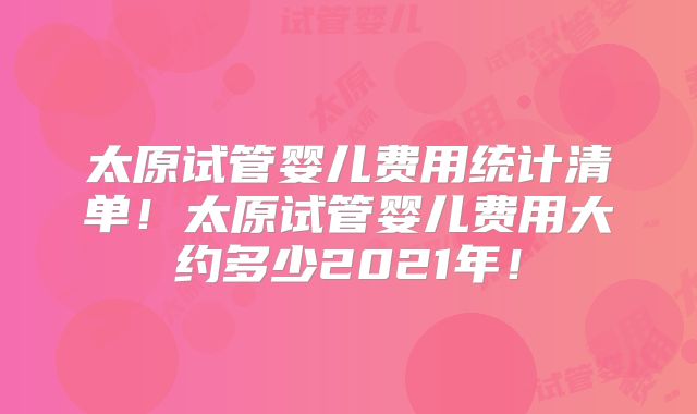 太原试管婴儿费用统计清单！太原试管婴儿费用大约多少2021年！