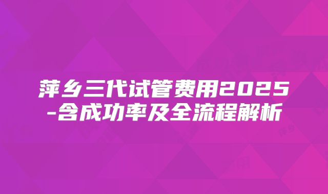 萍乡三代试管费用2025-含成功率及全流程解析