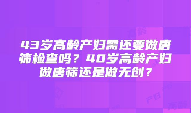 43岁高龄产妇需还要做唐筛检查吗?40岁高龄产妇做唐筛还是做无创?