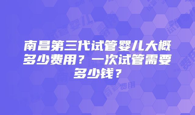 南昌第三代试管婴儿大概多少费用?一次试管需要多少钱?