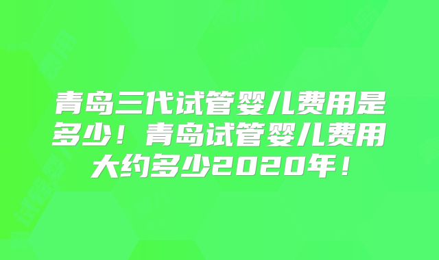 青岛三代试管婴儿费用是多少!青岛试管婴儿费用大约多少2020年!